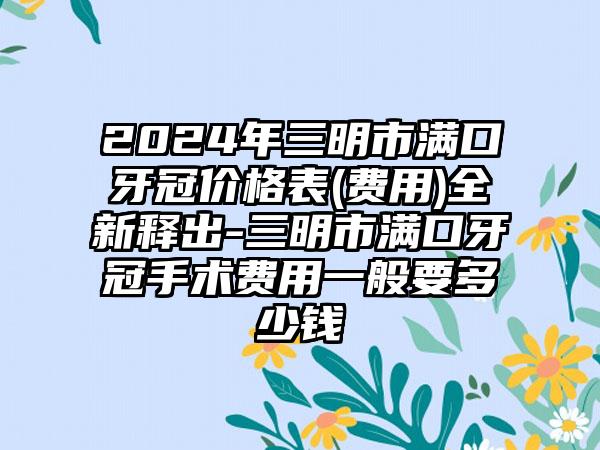 2024年三明市满口牙冠价格表(费用)全新释出-三明市满口牙冠手术费用一般要多少钱