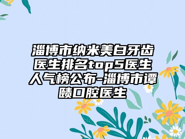 淄博市纳米美白牙齿医生排名top5医生人气榜公布-淄博市谭赜口腔医生