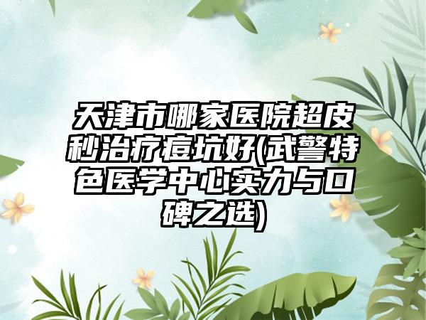 天津市哪家医院超皮秒治疗痘坑好(武警特色医学中心实力与口碑之选)