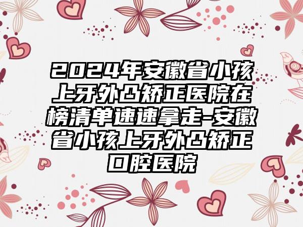 2024年安徽省小孩上牙外凸矫正医院在榜清单速速拿走-安徽省小孩上牙外凸矫正口腔医院