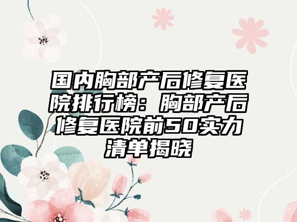 国内胸部产后修复医院排行榜：胸部产后修复医院前50实力清单揭晓