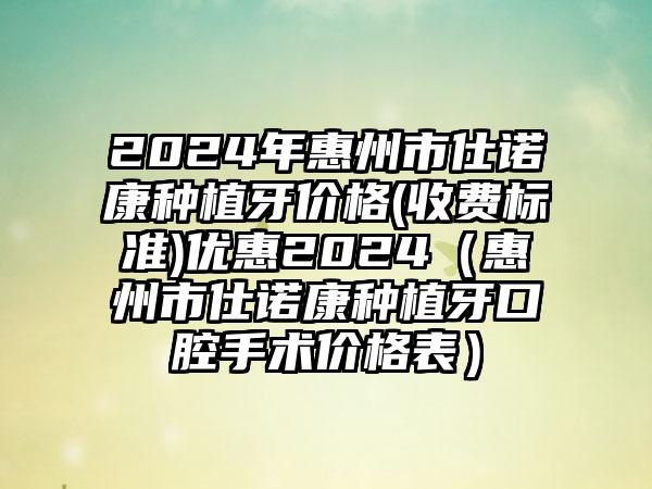 2024年惠州市仕诺康种植牙价格(收费标准)优惠2024（惠州市仕诺康种植牙口腔手术价格表）