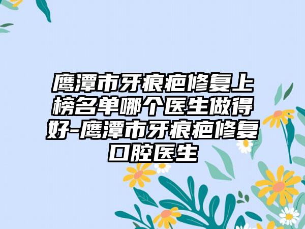 鹰潭市牙痕疤修复上榜名单哪个医生做得好-鹰潭市牙痕疤修复口腔医生