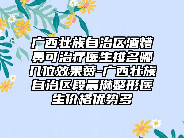 广西壮族自治区酒糟鼻可治疗医生排名哪几位效果赞-广西壮族自治区段晨琳整形医生价格优势多