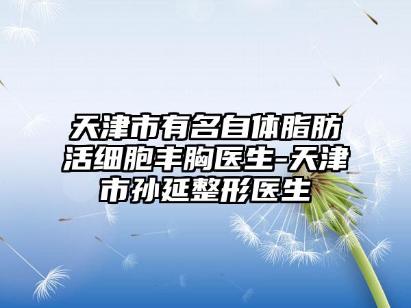 天津市有名自体脂肪活细胞丰胸医生-天津市孙延整形医生