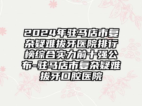 2024年驻马店市复杂疑难拔牙医院排行榜综合实力前十强公布-驻马店市复杂疑难拔牙口腔医院