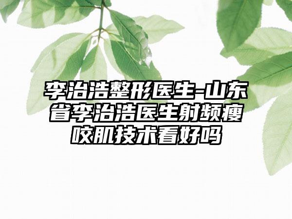 李治浩整形医生-山东省李治浩医生射频瘦咬肌技术看好吗