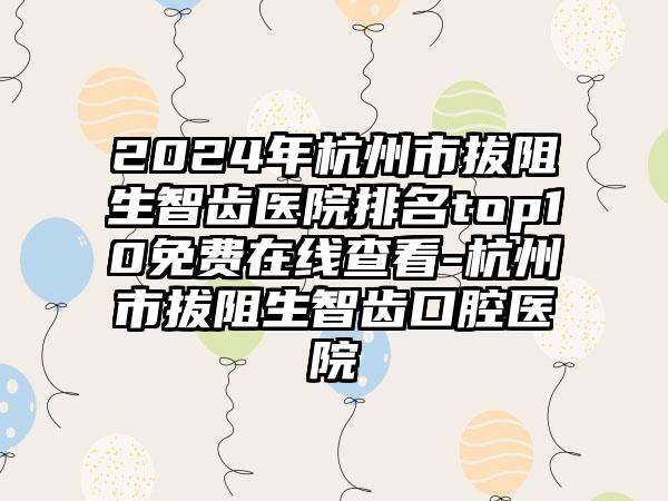 2024年杭州市拔阻生智齿医院排名top10免费在线查看-杭州市拔阻生智齿口腔医院