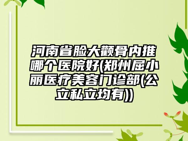 河南省脸大颧骨内推哪个医院好(郑州屈小丽医疗美容门诊部(公立私立均有))