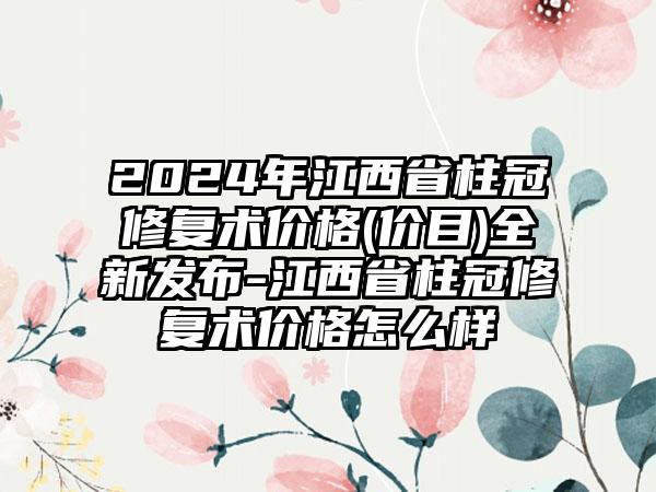 2024年江西省柱冠修复术价格(价目)全新发布-江西省柱冠修复术价格怎么样