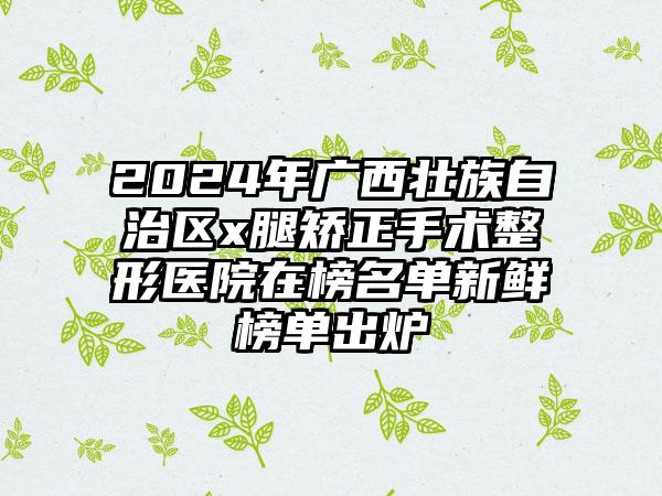 2024年广西壮族自治区x腿矫正手术整形医院在榜名单新鲜榜单出炉