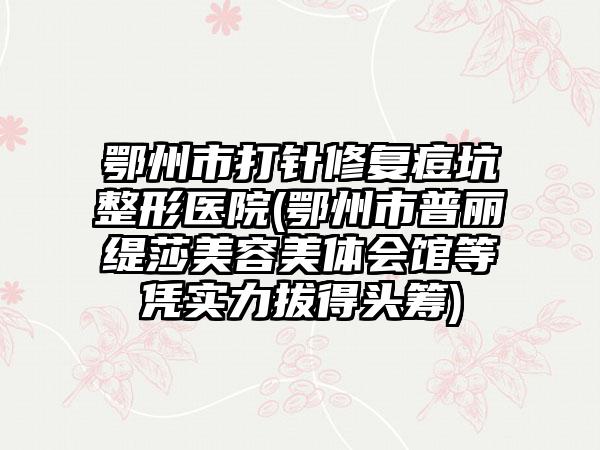 鄂州市打针修复痘坑整形医院(鄂州市普丽缇莎美容美体会馆等凭实力拔得头筹)