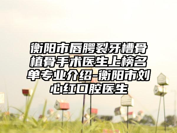 衡阳市唇腭裂牙槽骨植骨手术医生上榜名单专业介绍-衡阳市刘心红口腔医生