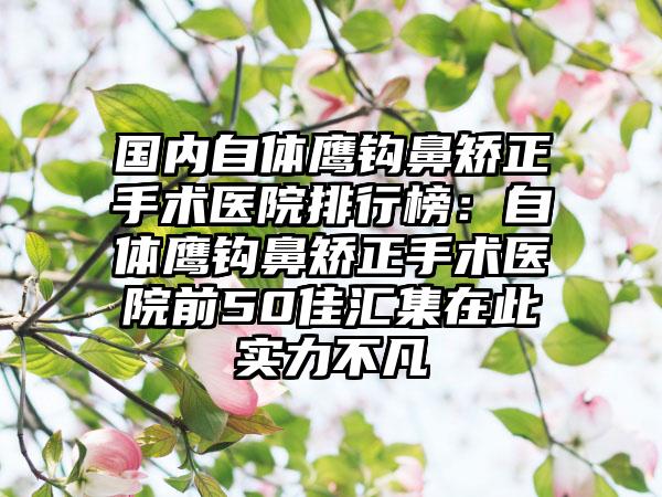 国内自体鹰钩鼻矫正手术医院排行榜：自体鹰钩鼻矫正手术医院前50佳汇集在此实力不凡