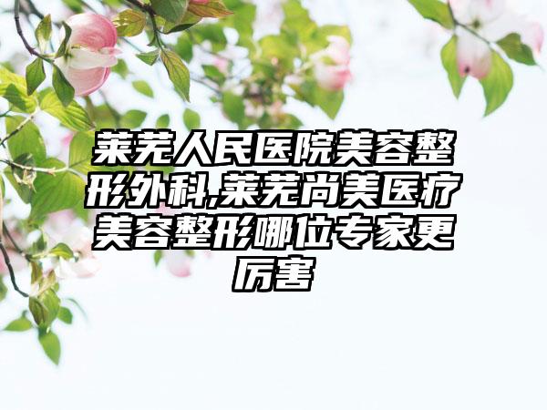 莱芜人民医院美容整形外科,莱芜尚美医疗美容整形哪位专家更厉害