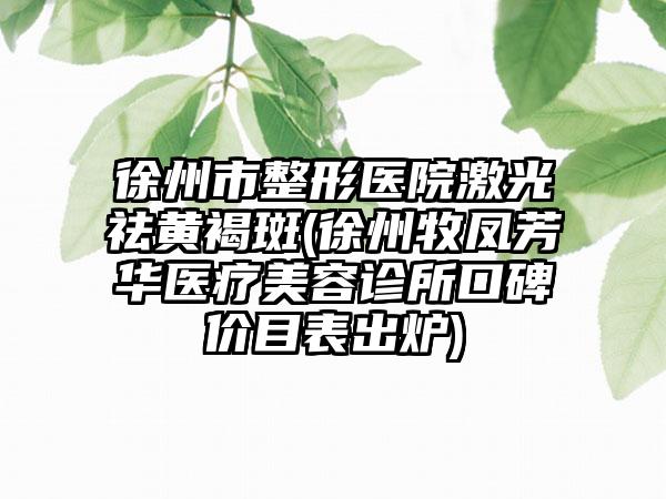 徐州市整形医院激光祛黄褐斑(徐州牧凤芳华医疗美容诊所口碑价目表出炉)