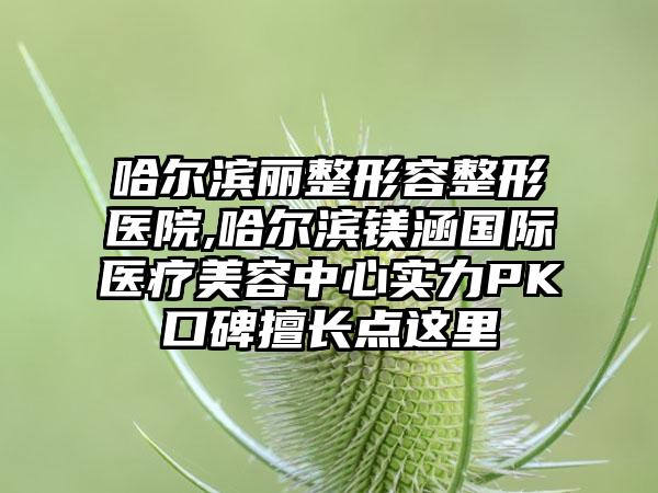 哈尔滨丽整形容整形医院,哈尔滨镁涵国际医疗美容中心实力PK口碑擅长点这里