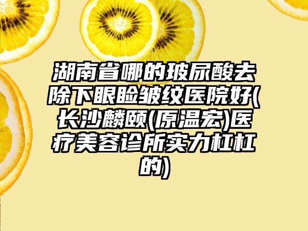 湖南省哪的玻尿酸去除下眼睑皱纹医院好(长沙麟颐(原温宏)医疗美容诊所实力杠杠的)