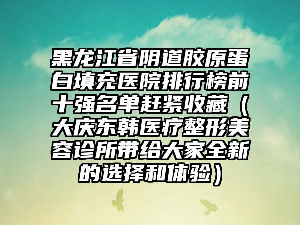 黑龙江省阴道胶原蛋白填充医院排行榜前十强名单赶紧收藏（大庆东韩医疗整形美容诊所带给大家全新的选择和体验）