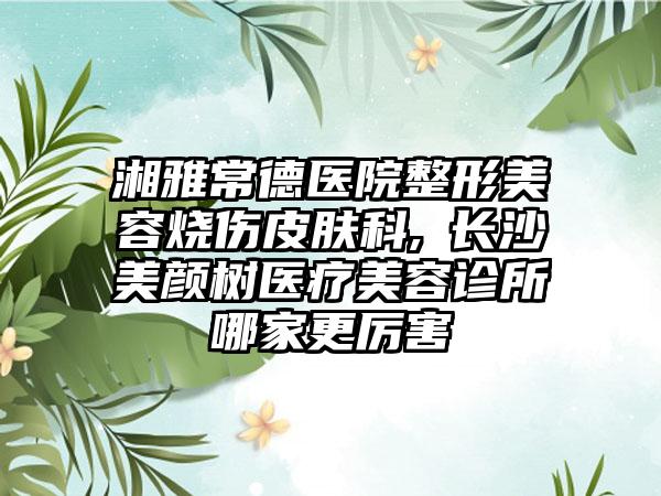 湘雅常德医院整形美容烧伤皮肤科,​长沙美颜树医疗美容诊所哪家更厉害