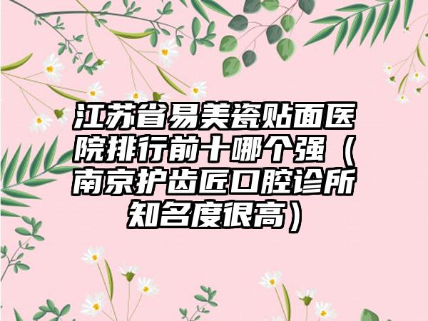 江苏省易美瓷贴面医院排行前十哪个强（南京护齿匠口腔诊所知名度很高）