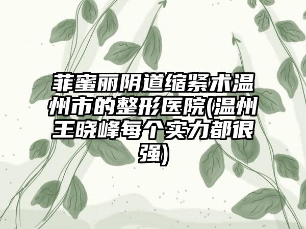 菲蜜丽阴道缩紧术温州市的整形医院(温州王晓峰每个实力都很强)