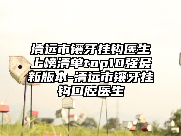 清远市镶牙挂钩医生上榜清单top10强最新版本-清远市镶牙挂钩口腔医生