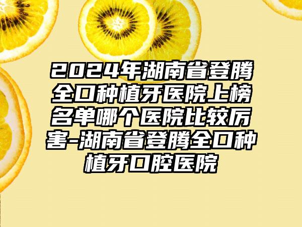 2024年湖南省登腾全口种植牙医院上榜名单哪个医院比较厉害-湖南省登腾全口种植牙口腔医院