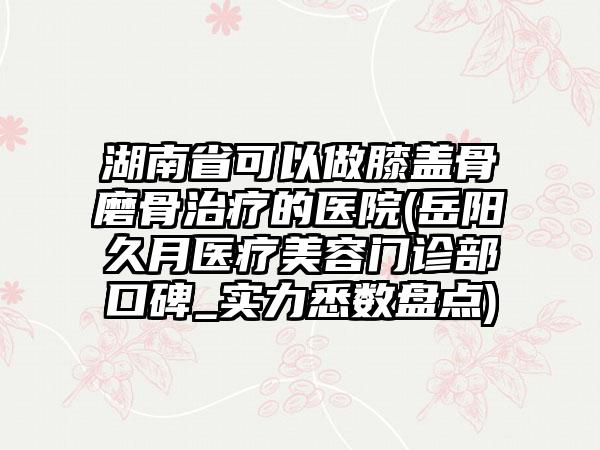 湖南省可以做膝盖骨磨骨治疗的医院(岳阳久月医疗美容门诊部口碑_实力悉数盘点)