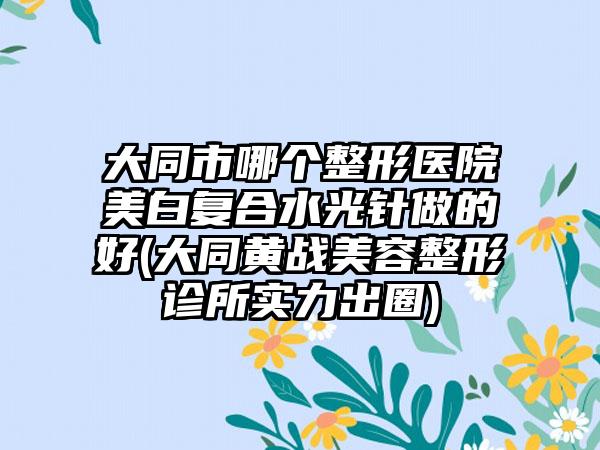 大同市哪个整形医院美白复合水光针做的好(大同黄战美容整形诊所实力出圈)