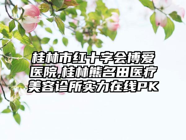 桂林市红十字会博爱医院,桂林熊名田医疗美容诊所实力在线PK