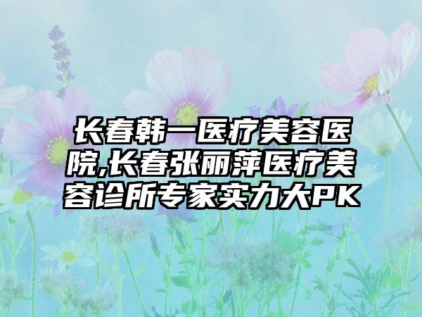 长春韩一医疗美容医院,长春张丽萍医疗美容诊所专家实力大PK