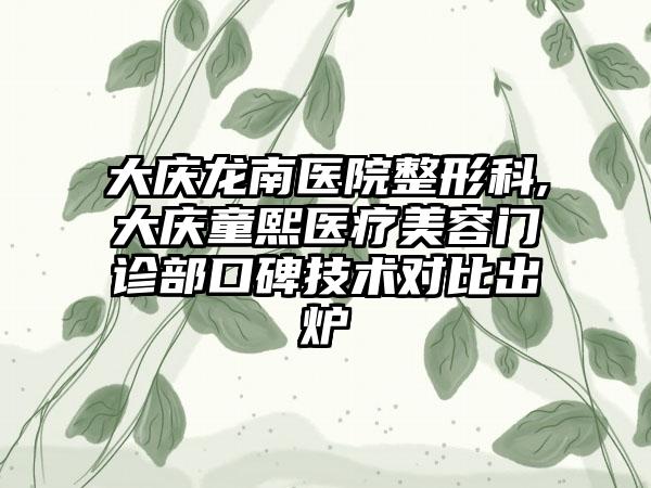 大庆龙南医院整形科,大庆童熙医疗美容门诊部口碑技术对比出炉