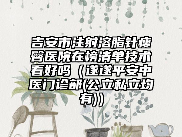 吉安市注射溶脂针瘦臀医院在榜清单技术看好吗（遂遂平安中医门诊部(公立私立均有)）