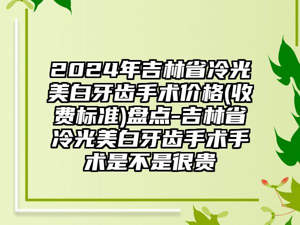 2024年吉林省冷光美白牙齿手术价格(收费标准)盘点-吉林省冷光美白牙齿手术手术是不是很贵