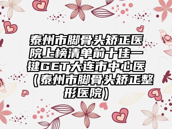 泰州市脚骨头矫正医院上榜清单前十佳一键GET大连市中心医（泰州市脚骨头矫正整形医院）