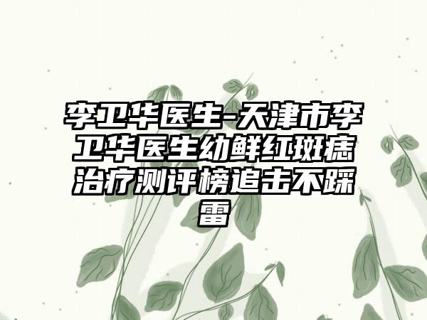 李卫华医生-天津市李卫华医生幼鲜红斑痣治疗测评榜追击不踩雷