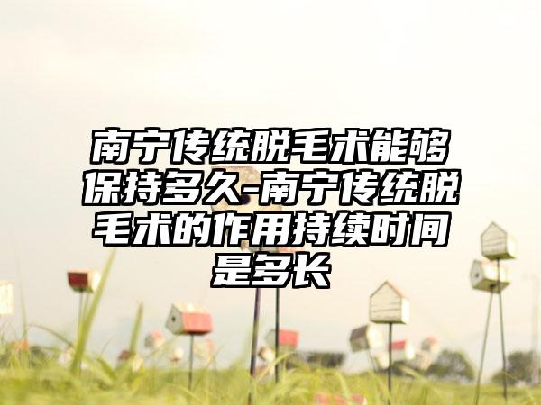 南宁传统脱毛术能够保持多久-南宁传统脱毛术的作用持续时间是多长