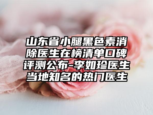 山东省小腿黑色素消除医生在榜清单口碑评测公布-李如珍医生当地知名的热门医生