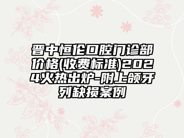 晋中恒伦口腔门诊部价格(收费标准)2024火热出炉-附上颌牙列缺损案例