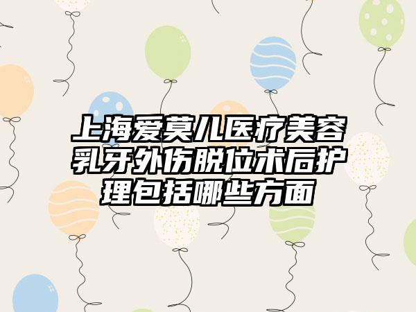 上海爱莫儿医疗美容乳牙外伤脱位术后护理包括哪些方面