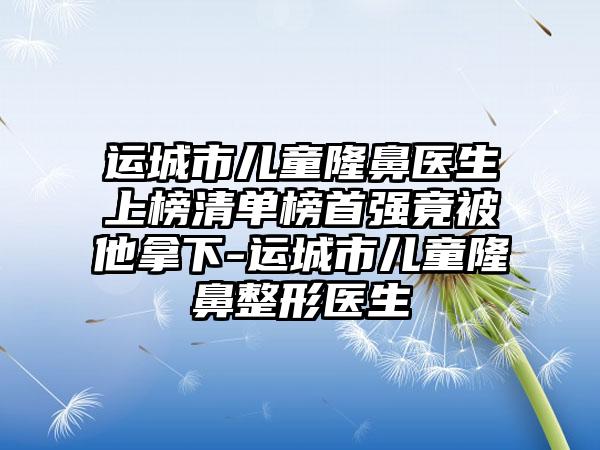 运城市儿童隆鼻医生上榜清单榜首强竟被他拿下-运城市儿童隆鼻整形医生