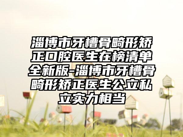 淄博市牙槽骨畸形矫正口腔医生在榜清单全新版-淄博市牙槽骨畸形矫正医生公立私立实力相当