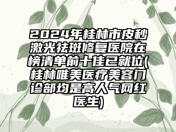 2024年桂林市皮秒激光祛斑修复医院在榜清单前十佳已就位(桂林唯美医疗美容门诊部均是高人气网红医生)