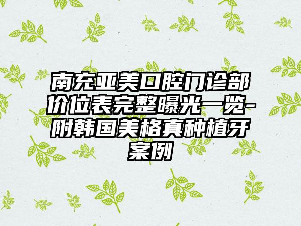 南充亚美口腔门诊部价位表完整曝光一览-附韩国美格真种植牙案例