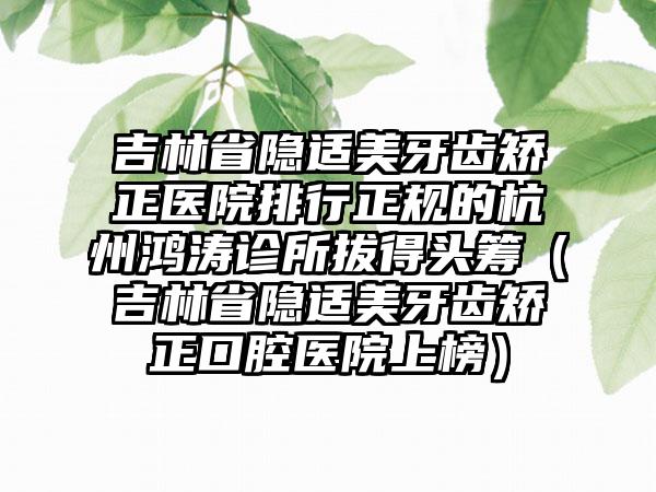 吉林省隐适美牙齿矫正医院排行正规的杭州鸿涛诊所拔得头筹（吉林省隐适美牙齿矫正口腔医院上榜）