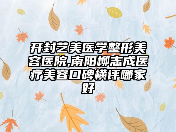 开封艺美医学整形美容医院,南阳柳志成医疗美容口碑横评哪家好