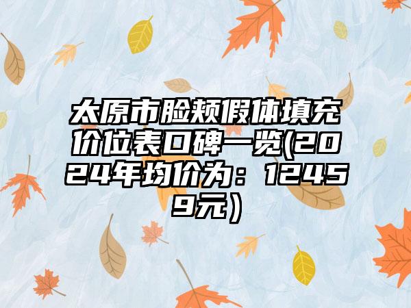 太原市脸颊假体填充价位表口碑一览(2024年均价为：12459元）