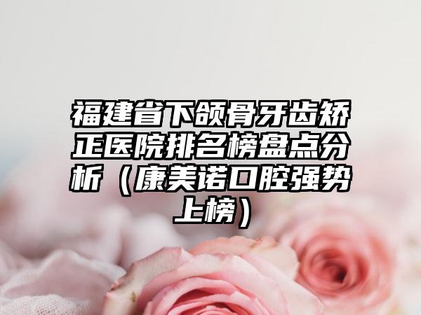 福建省下颌骨牙齿矫正医院排名榜盘点分析（康美诺口腔强势上榜）