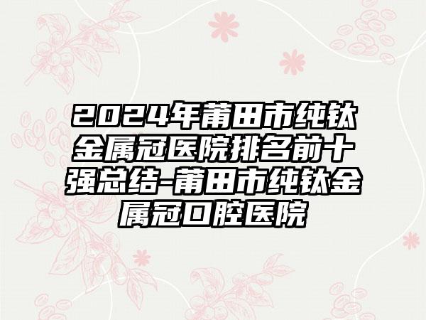 2024年莆田市纯钛金属冠医院排名前十强总结-莆田市纯钛金属冠口腔医院